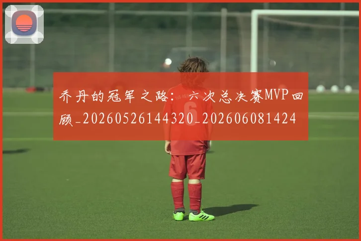 乔丹的冠军之路：六次总决赛MVP回顾_20260526144320_20260608142419
