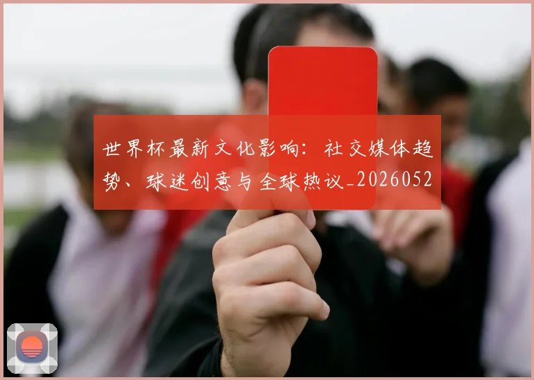 世界杯最新文化影响:社交媒体趋势、球迷创意与全球热议_20260526125714_20260607160431