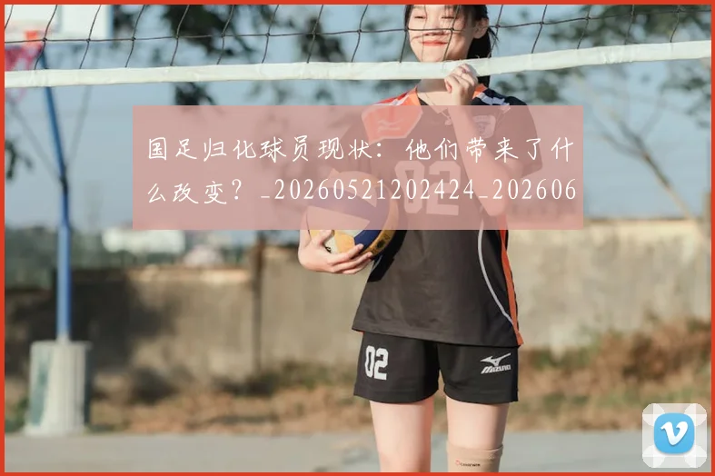 国足归化球员现状：他们带来了什么改变？_20260521202424_20260608142859