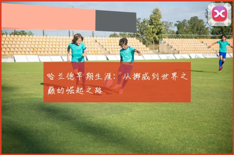 哈兰德早期生涯:从挪威到世界之巅的崛起之路