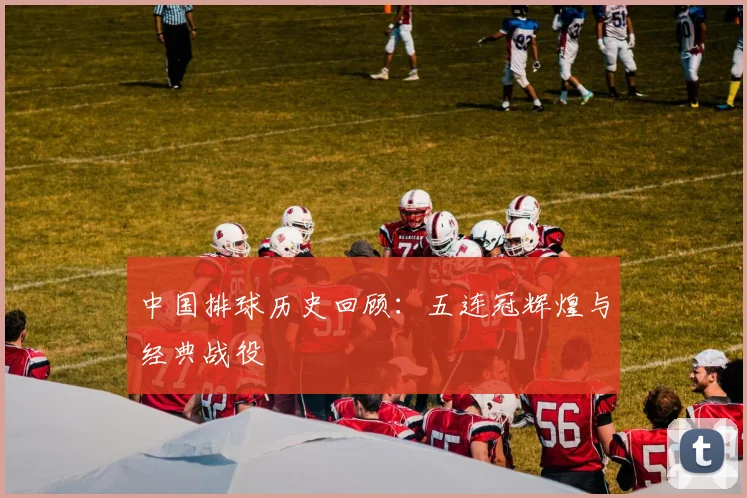 中国排球历史回顾:五连冠辉煌与经典战役