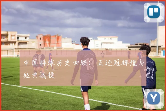 中国排球历史回顾:五连冠辉煌与经典战役