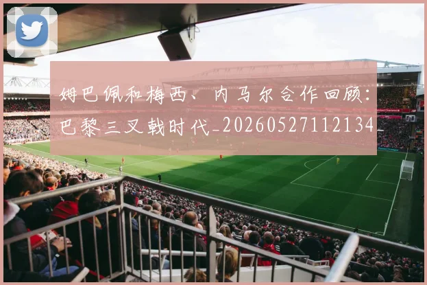 姆巴佩和梅西、内马尔合作回顾：巴黎三叉戟时代_20260527112134_20260609132742